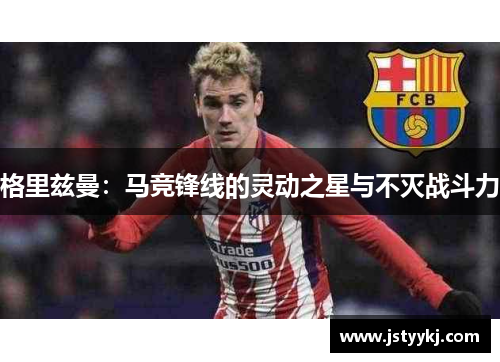 格里兹曼：马竞锋线的灵动之星与不灭战斗力