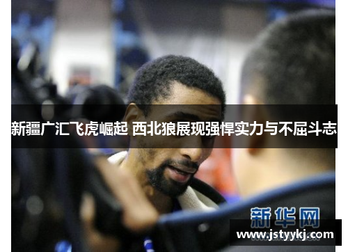 新疆广汇飞虎崛起 西北狼展现强悍实力与不屈斗志