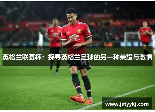 英格兰联赛杯：探寻英格兰足球的另一种荣耀与激情