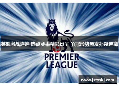 英超激战连连 热点赛事精彩纷呈 争冠形势愈发扑朔迷离