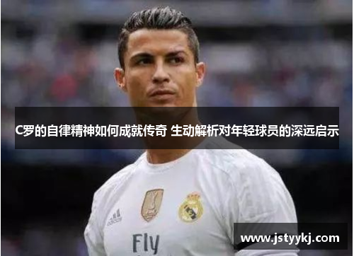 C罗的自律精神如何成就传奇 生动解析对年轻球员的深远启示